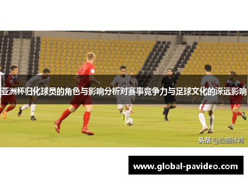 亚洲杯归化球员的角色与影响分析对赛事竞争力与足球文化的深远影响 亚洲杯归化球员的角色与影响分析对赛事竞争力与足球文化的深远影响