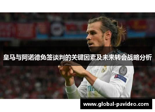 皇马与阿诺德免签谈判的关键因素及未来转会战略分析