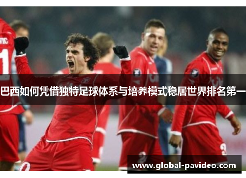 巴西如何凭借独特足球体系与培养模式稳居世界排名第一 巴西如何凭借独特足球体系与培养模式稳居世界排名第一