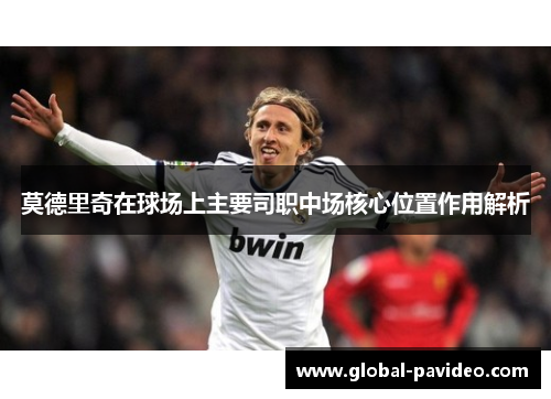 莫德里奇在球场上主要司职中场核心位置作用解析