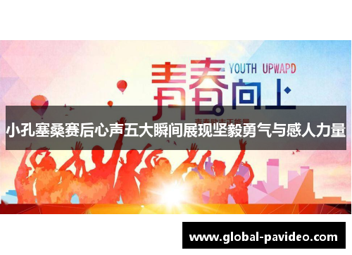 小孔塞桑赛后心声五大瞬间展现坚毅勇气与感人力量