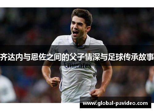 齐达内与恩佐之间的父子情深与足球传承故事