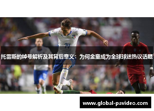 托雷斯的绰号解析及其背后意义：为何金童成为全球球迷热议话题