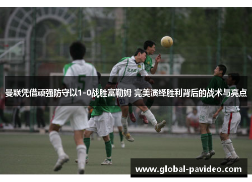 曼联凭借顽强防守以1-0战胜富勒姆 完美演绎胜利背后的战术与亮点 曼联凭借顽强防守以1-0战胜富勒姆 完美演绎胜利背后的战术与亮点