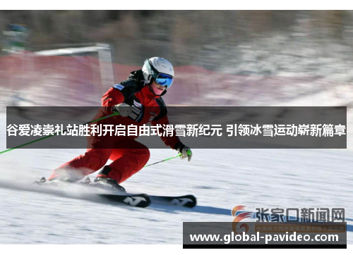 谷爱凌崇礼站胜利开启自由式滑雪新纪元 引领冰雪运动崭新篇章